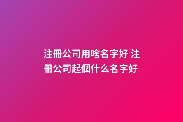 注冊公司用啥名字好 注冊公司起個什么名字好